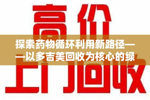 潍坊探索药物循环利用新路径——以多吉美回收为核心的绿色发展观