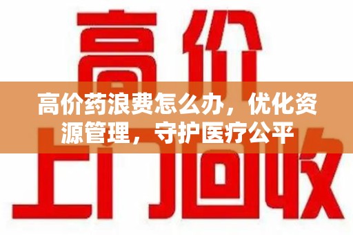 潍坊高价药浪费怎么办，优化资源管理，守护医疗公平