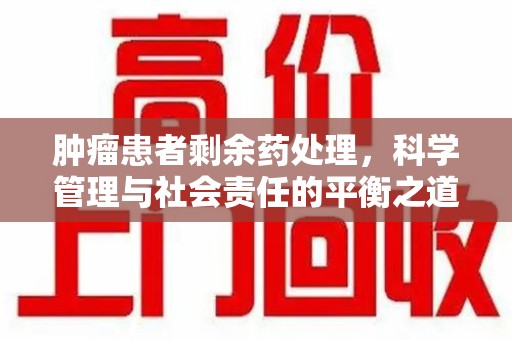 潍坊肿瘤患者剩余药处理，科学管理与社会责任的平衡之道
