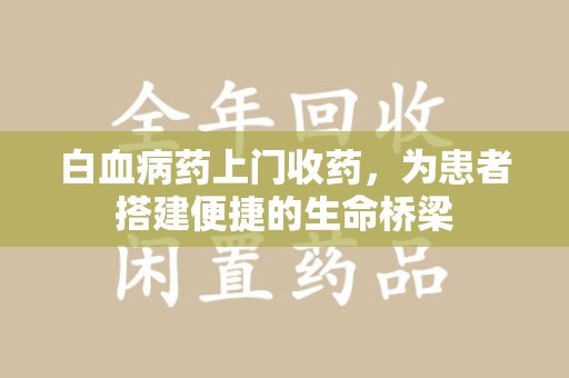 潍坊白血病药上门收药，为患者搭建便捷的生命桥梁