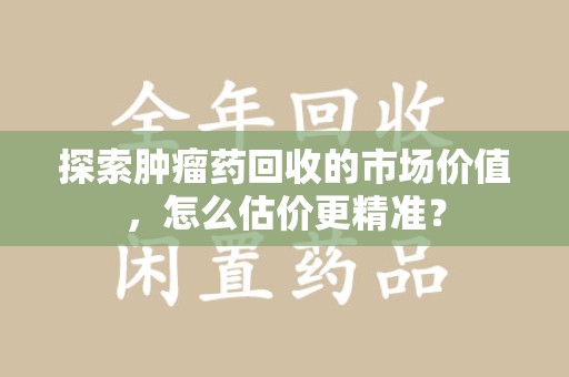 潍坊探索肿瘤药回收的市场价值，怎么估价更精准？