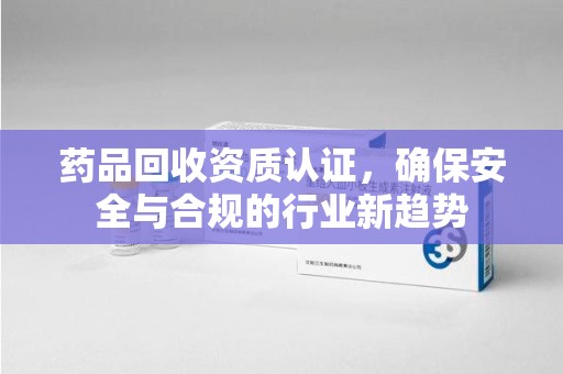潍坊药品回收资质认证，确保安全与合规的行业新趋势