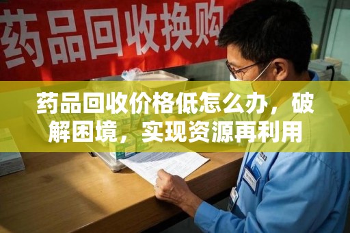 潍坊药品回收价格低怎么办，破解困境，实现资源再利用