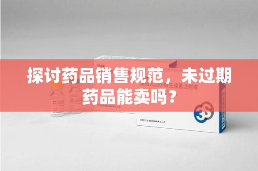 潍坊探讨药品销售规范，未过期药品能卖吗？