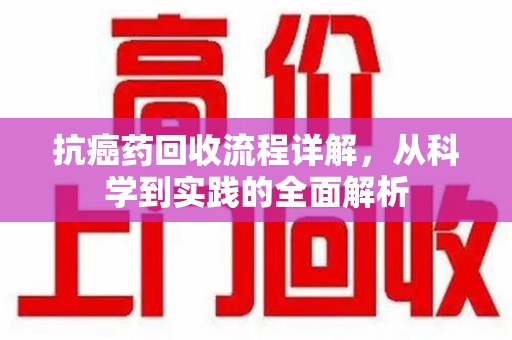 潍坊抗癌药回收流程详解，从科学到实践的全面解析