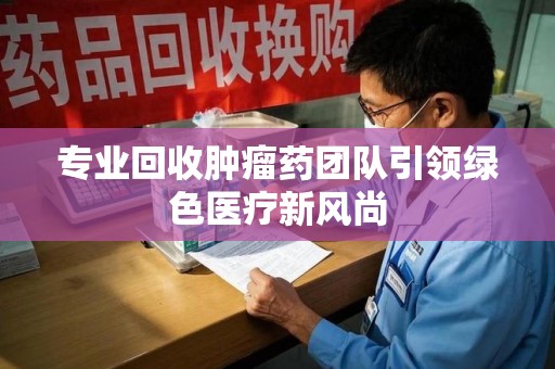 潍坊专业回收肿瘤药团队引领绿色医疗新风尚