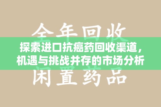 潍坊探索进口抗癌药回收渠道，机遇与挑战并存的市场分析