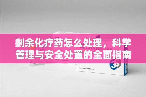 潍坊剩余化疗药怎么处理，科学管理与安全处置的全面指南