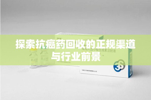 潍坊探索抗癌药回收的正规渠道与行业前景