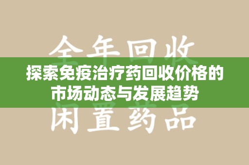 潍坊探索免疫治疗药回收价格的市场动态与发展趋势