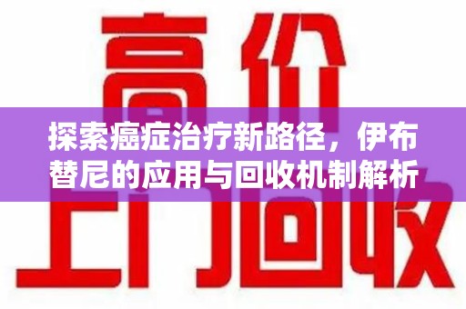 潍坊探索癌症治疗新路径，伊布替尼的应用与回收机制解析