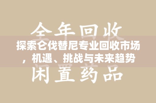潍坊探索仑伐替尼专业回收市场，机遇、挑战与未来趋势