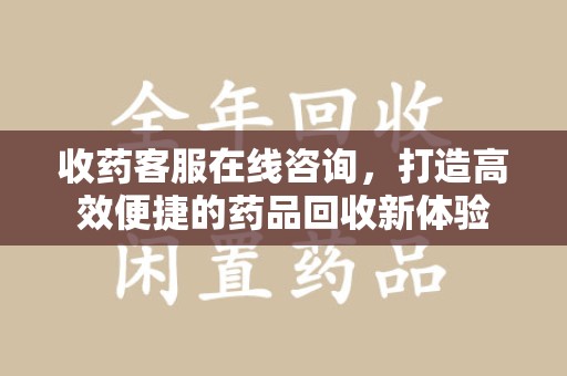 潍坊收药客服在线咨询，打造高效便捷的药品回收新体验