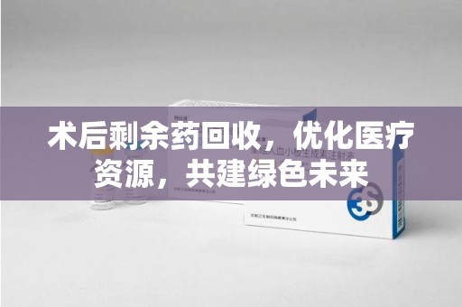 潍坊术后剩余药回收，优化医疗资源，共建绿色未来