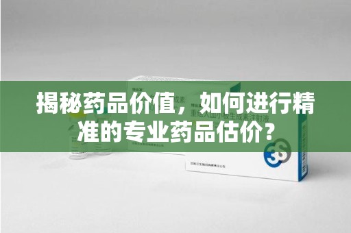 潍坊揭秘药品价值，如何进行精准的专业药品估价？